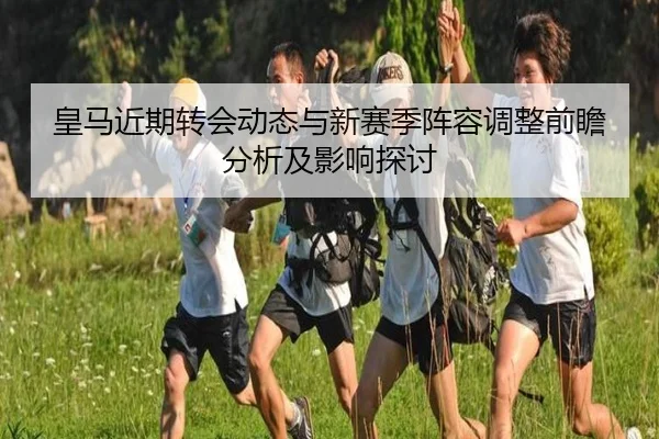 皇马近期转会动态与新赛季阵容调整前瞻分析及影响探讨